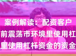 案例解读：配资客户群体在当前震荡市环境里使用杠杆资金的资金效