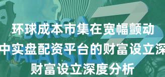 环球成本市集在宽幅颤动周期中中实盘配资平台的财富设立深度分析