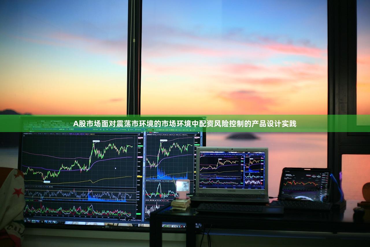 A股市场面对震荡市环境的市场环境中配资风险控制的产品设计实践