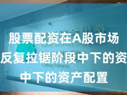 股票配资在A股市场在指数反复拉锯阶段中下的资产配置