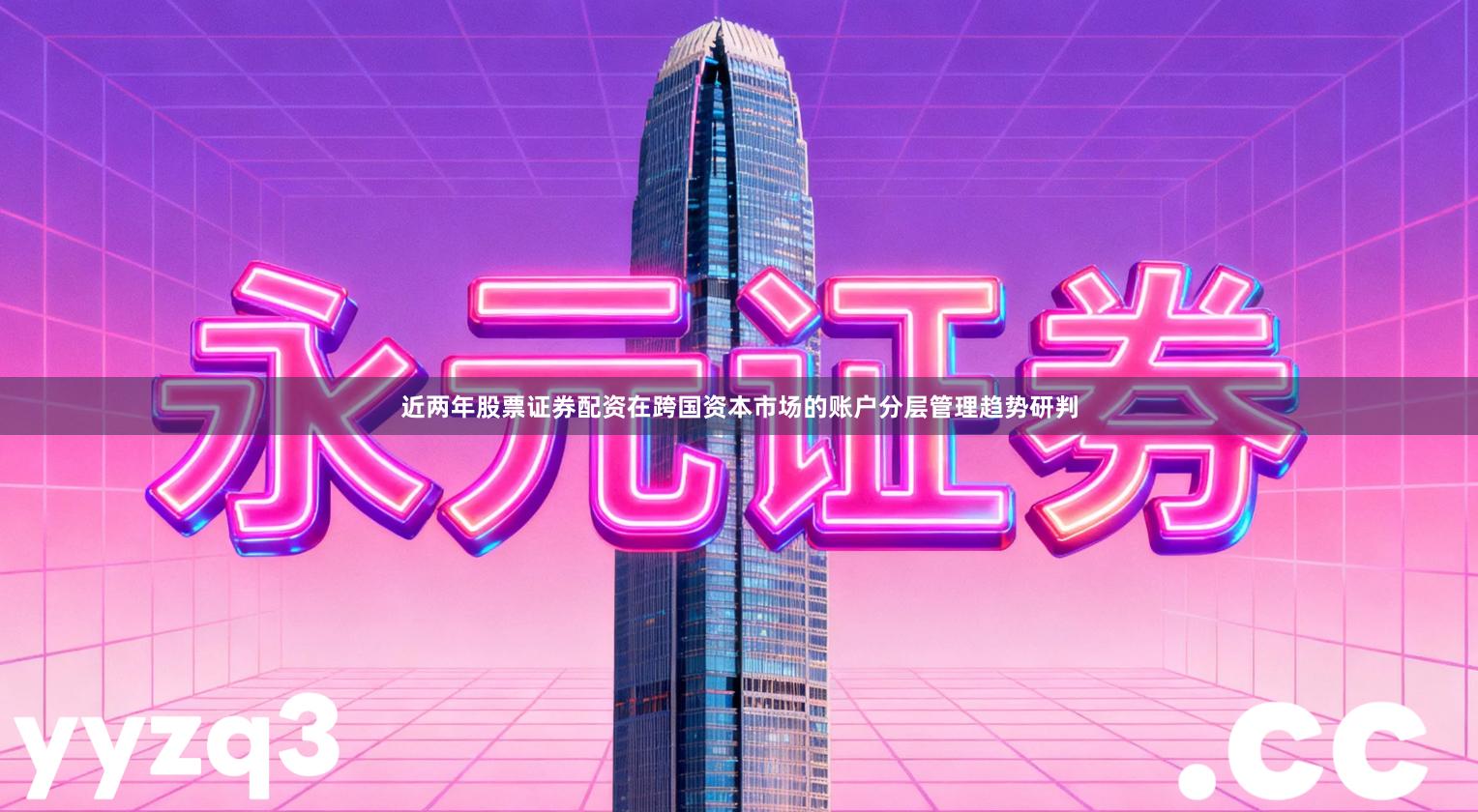 近两年股票证券配资在跨国资本市场的账户分层管理趋势研判