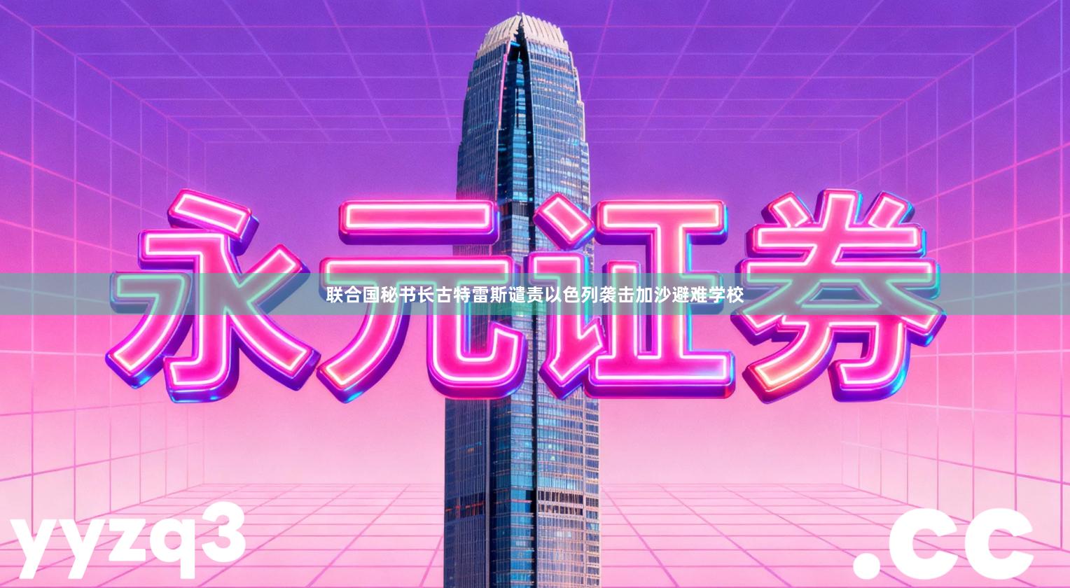 联合国秘书长古特雷斯谴责以色列袭击加沙避难学校